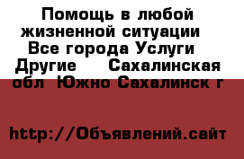 Помощь в любой жизненной ситуации - Все города Услуги » Другие   . Сахалинская обл.,Южно-Сахалинск г.